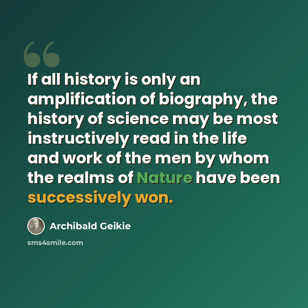 “If all history is only an amplification of biography, the history of science may be most instructively read in the life and work of the men by whom the realms of Nature have been successively won.” quote by Archibald Geikie