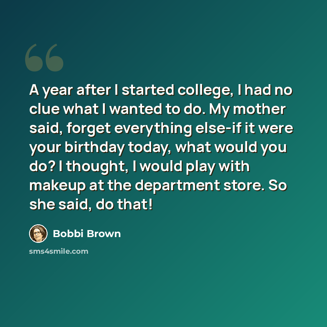 “A year after I started college, I had no clue what I wanted to do. My mother said, forget everything else-if it were your birthday today, what would you do? I thought, I would play with makeup at the department store. So she said, do that!” quote by Bobbi Brown
