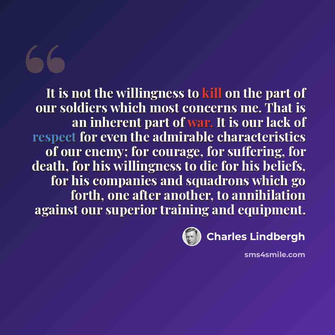 “It is not the willingness to kill on the part of our soldiers which most concerns me. That is an inherent part of war. It is our lack of respect for even the admirable characteristics of our enemy; for courage, for suffering, for death, for his willingness to die for his beliefs, for his companies…” quote by Charles Lindbergh
