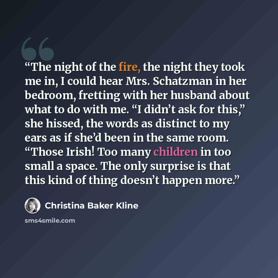 “The night of the fire, the night they took me in, I could hear Mrs. Schatzman in her bedroom, fretting with her husband about what to do with me. “I didn’t ask for this,” she hissed, the words as distinct to my ears as if she’d been in the same room. “Those Irish! Too many children in too small a…” quote by Christina Baker Kline
