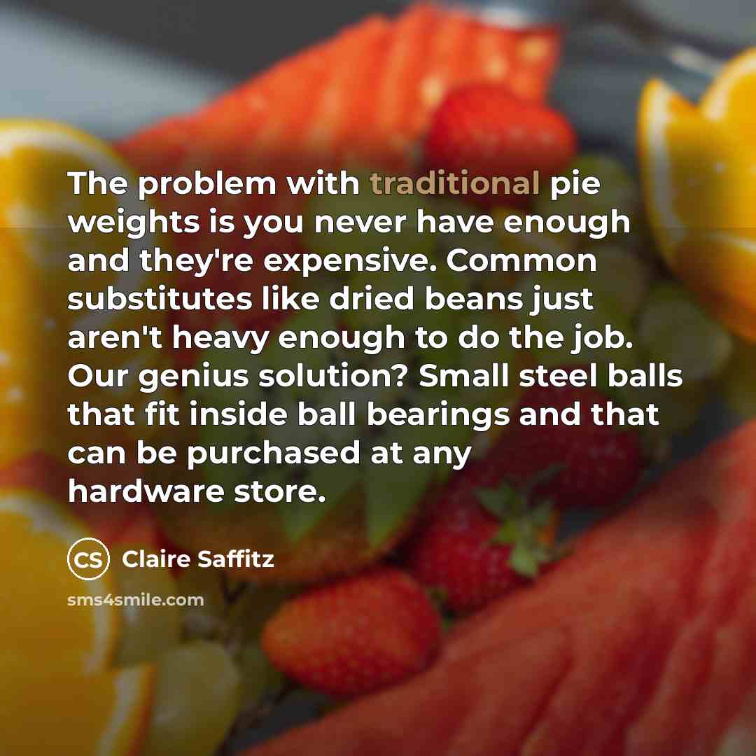 “The problem with traditional pie weights is you never have enough and they're expensive. Common substitutes like dried beans just aren't heavy enough to do the job. Our genius solution? Small steel balls that fit inside ball bearings and that can be purchased at any hardware store.” quote by Claire Saffitz