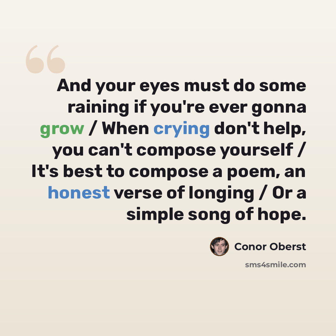 “And your eyes must do some raining if you're ever gonna grow / When crying don't help, you can't compose yourself / It's best to compose a poem, an honest verse of longing / Or a simple song of hope.” quote by Conor Oberst