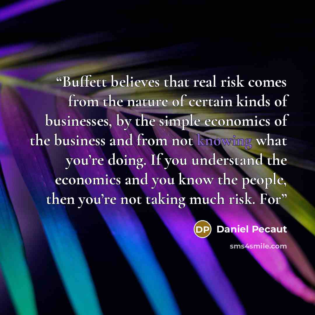 “Buffett believes that real risk comes from the nature of certain kinds of businesses, by the simple economics of the business and from not knowing what you’re doing. If you understand the economics and you know the people, then you’re not taking much risk. For” quote by Daniel Pecaut