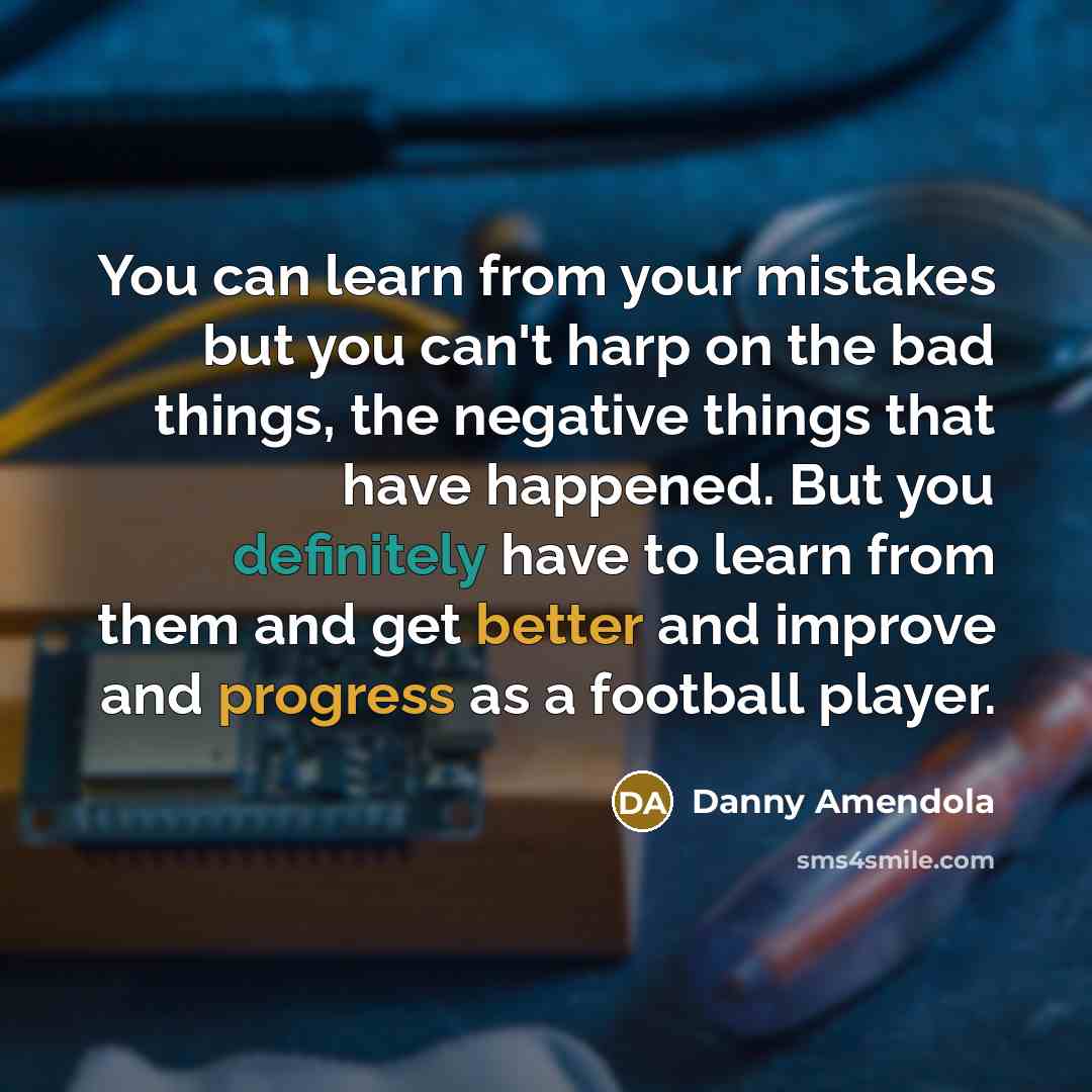 “You can learn from your mistakes but you can't harp on the bad things, the negative things that have happened. But you definitely have to learn from them and get better and improve and progress as a football player.” quote by Danny Amendola