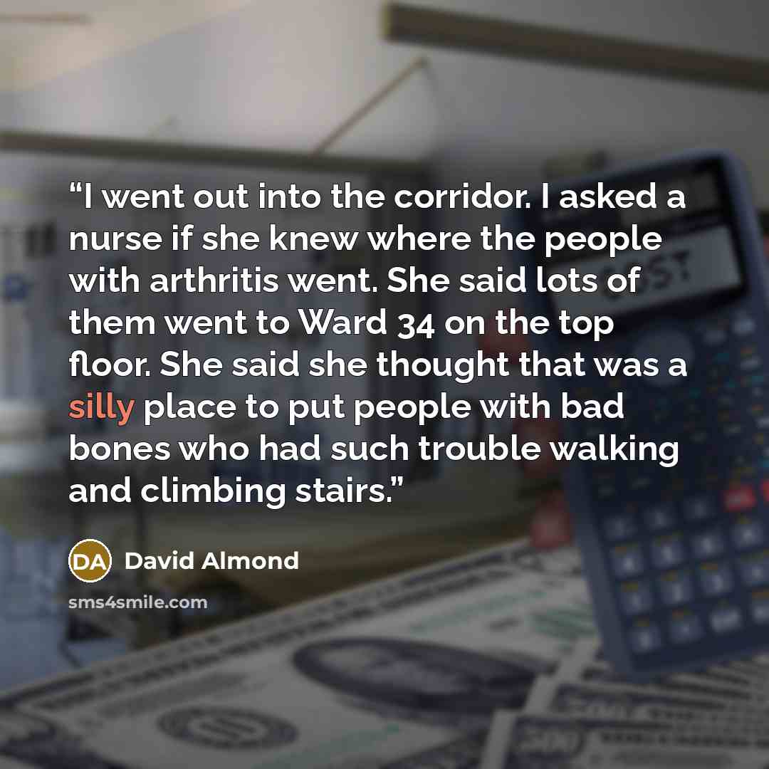 “I went out into the corridor. I asked a nurse if she knew where the people with arthritis went. She said lots of them went to Ward 34 on the top floor. She said she thought that was a silly place to put people with bad bones who had such trouble walking and climbing stairs.” quote by David Almond