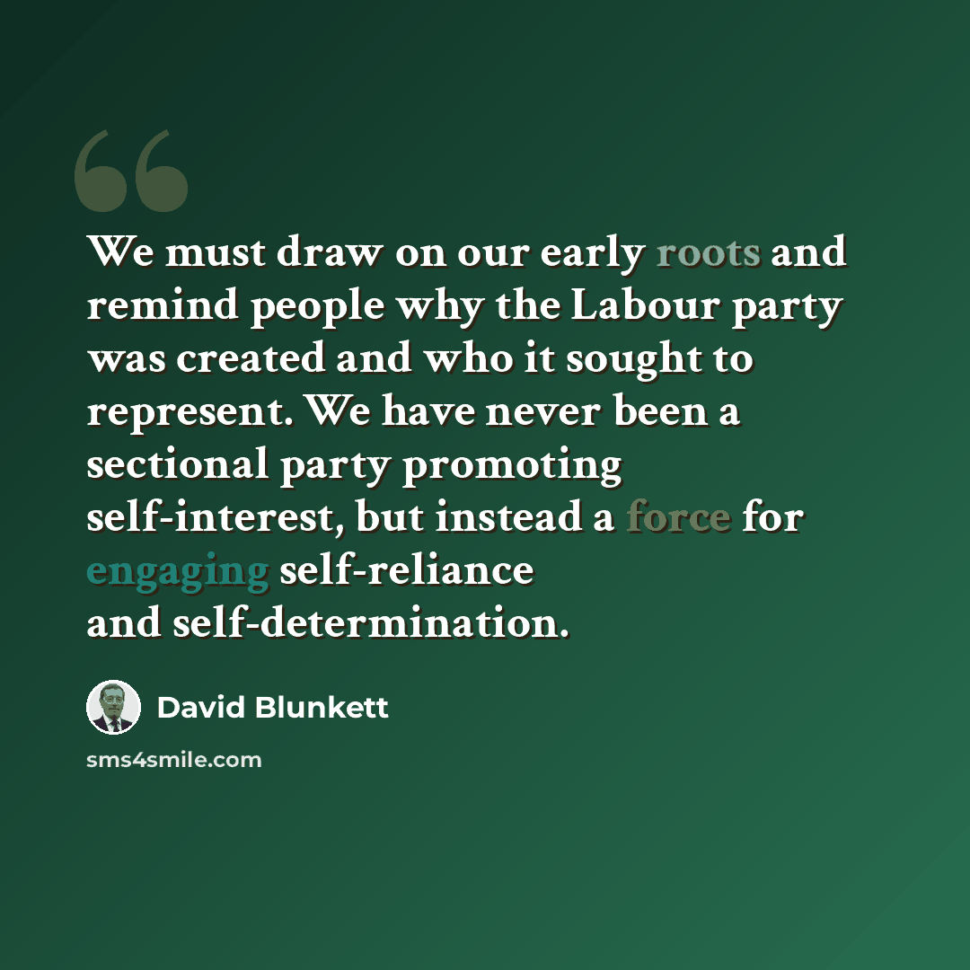 “We must draw on our early roots and remind people why the Labour party was created and who it sought to represent. We have never been a sectional party promoting self-interest, but instead a force for engaging self-reliance and self-determination.” quote by David Blunkett