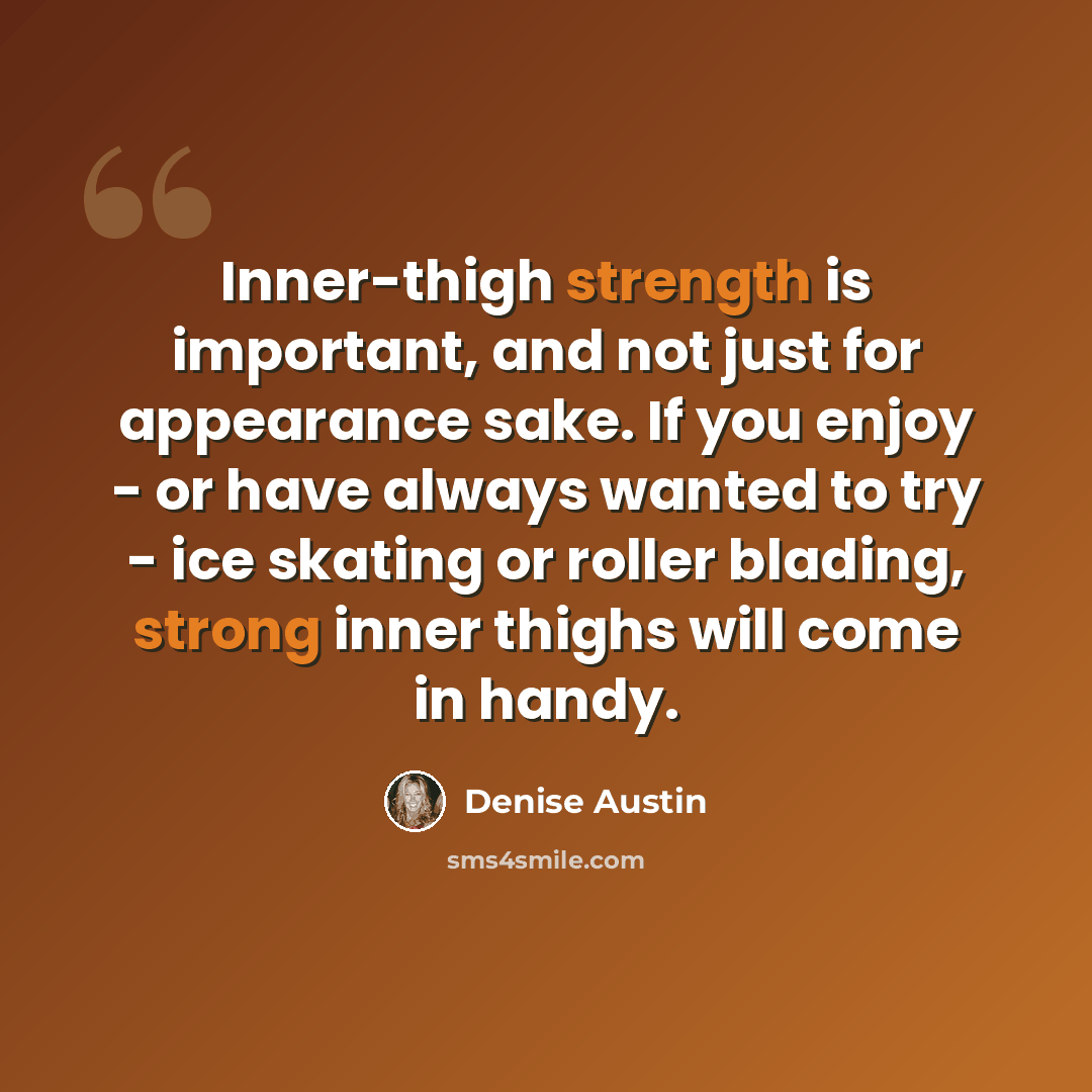 “Inner-thigh strength is important, and not just for appearance sake. If you enjoy - or have always wanted to try - ice skating or roller blading, strong inner thighs will come in handy.” quote by Denise Austin