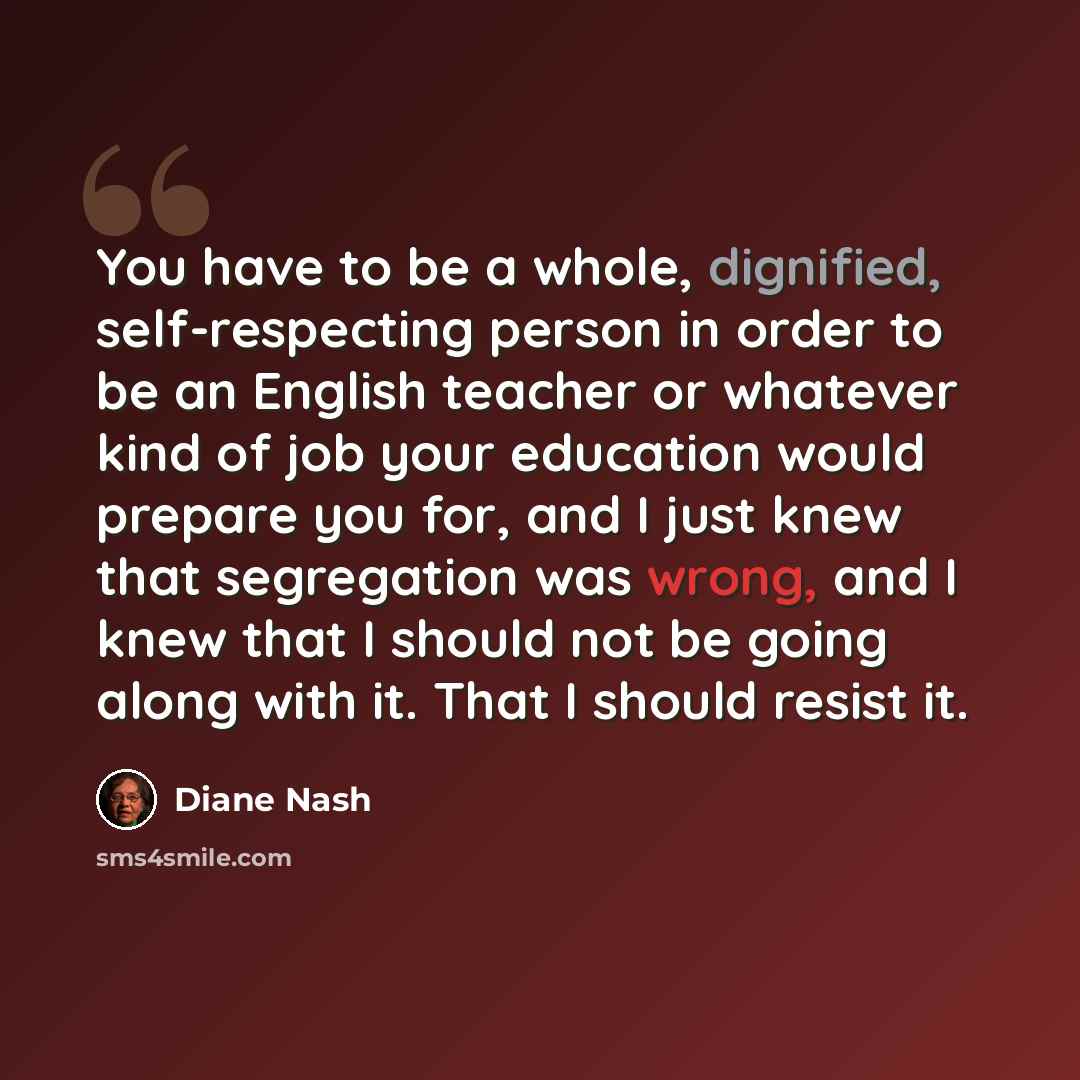 “You have to be a whole, dignified, self-respecting person in order to be an English teacher or whatever kind of job your education would prepare you for, and I just knew that segregation was wrong, and I knew that I should not be going along with it. That I should resist it.” quote by Diane Nash
