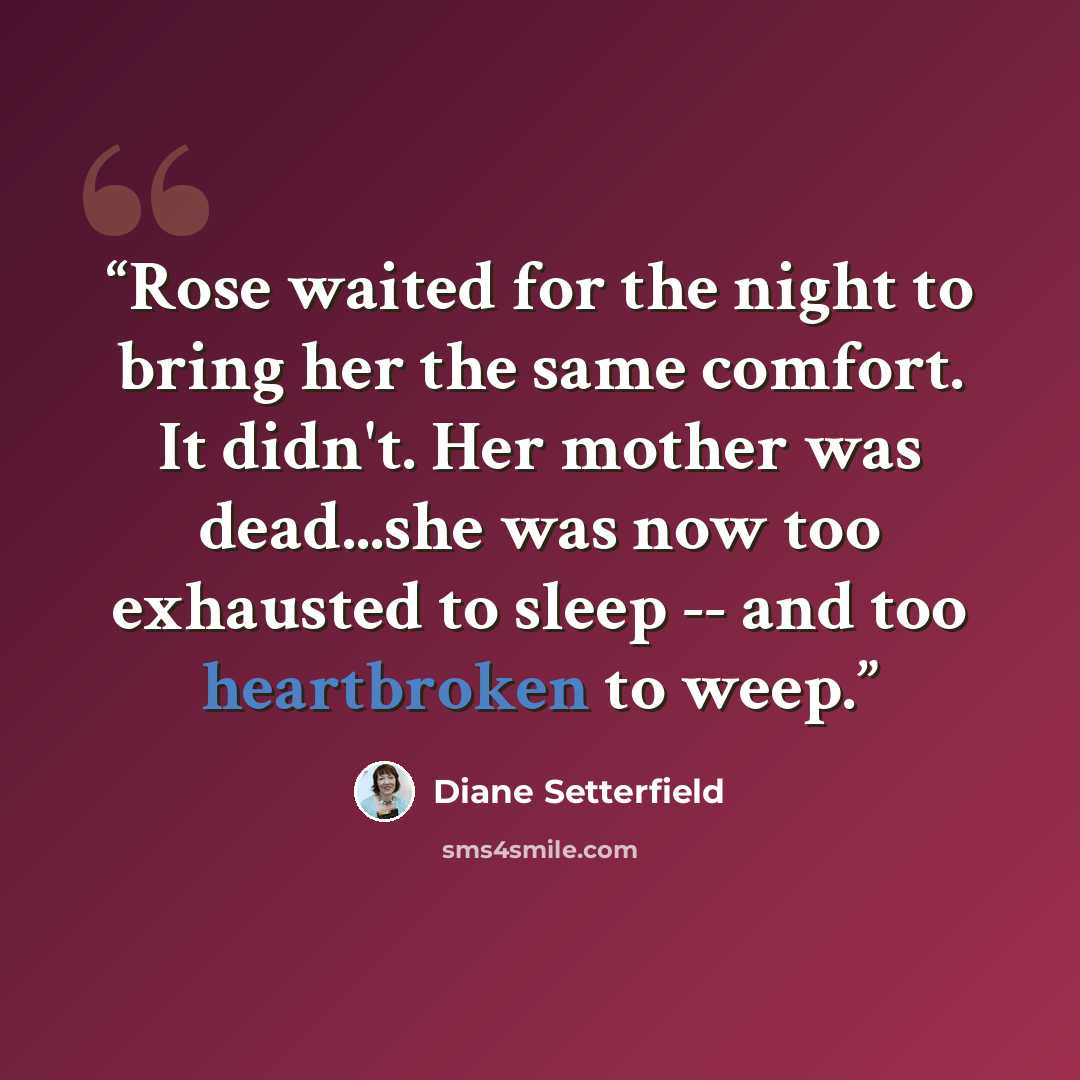 “Rose waited for the night to bring her the same comfort. It didn't. Her mother was dead...she was now too exhausted to sleep -- and too heartbroken to weep.” quote by Diane Setterfield