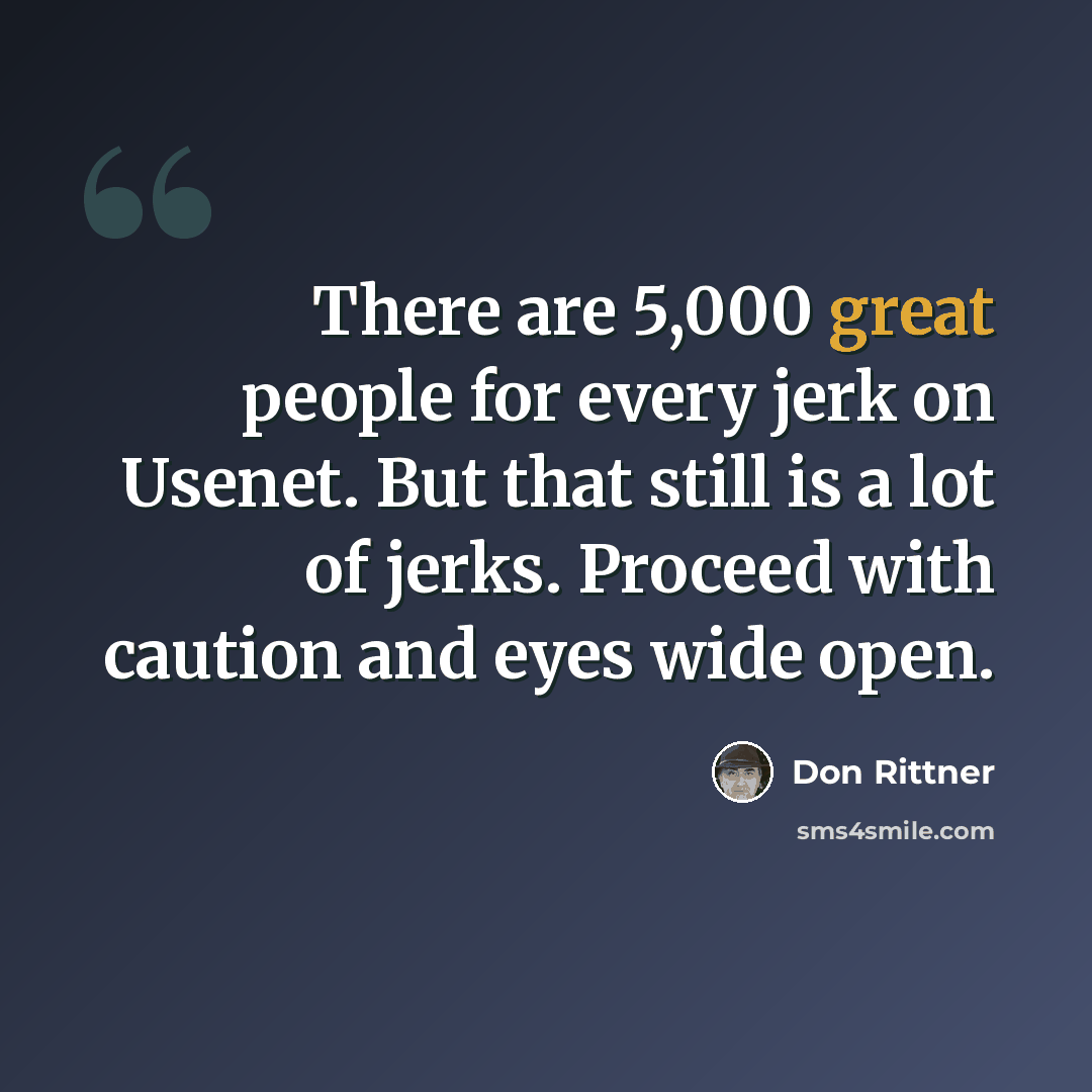 “There are 5,000 great people for every jerk on Usenet. But that still is a lot of jerks. Proceed with caution and eyes wide open.” quote by Don Rittner