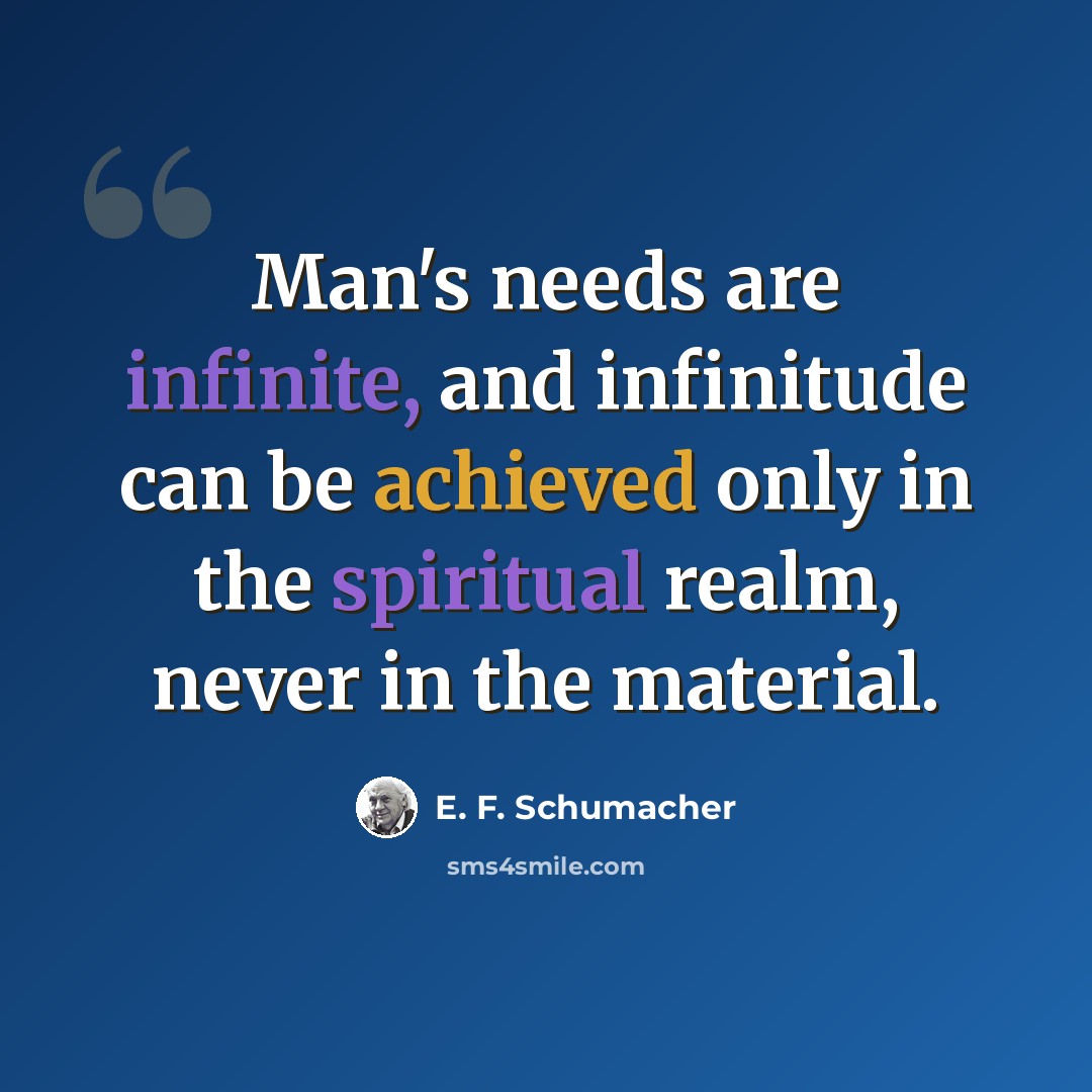 “Man's needs are infinite, and infinitude can be achieved only in the spiritual realm, never in the material.” quote by E. F. Schumacher