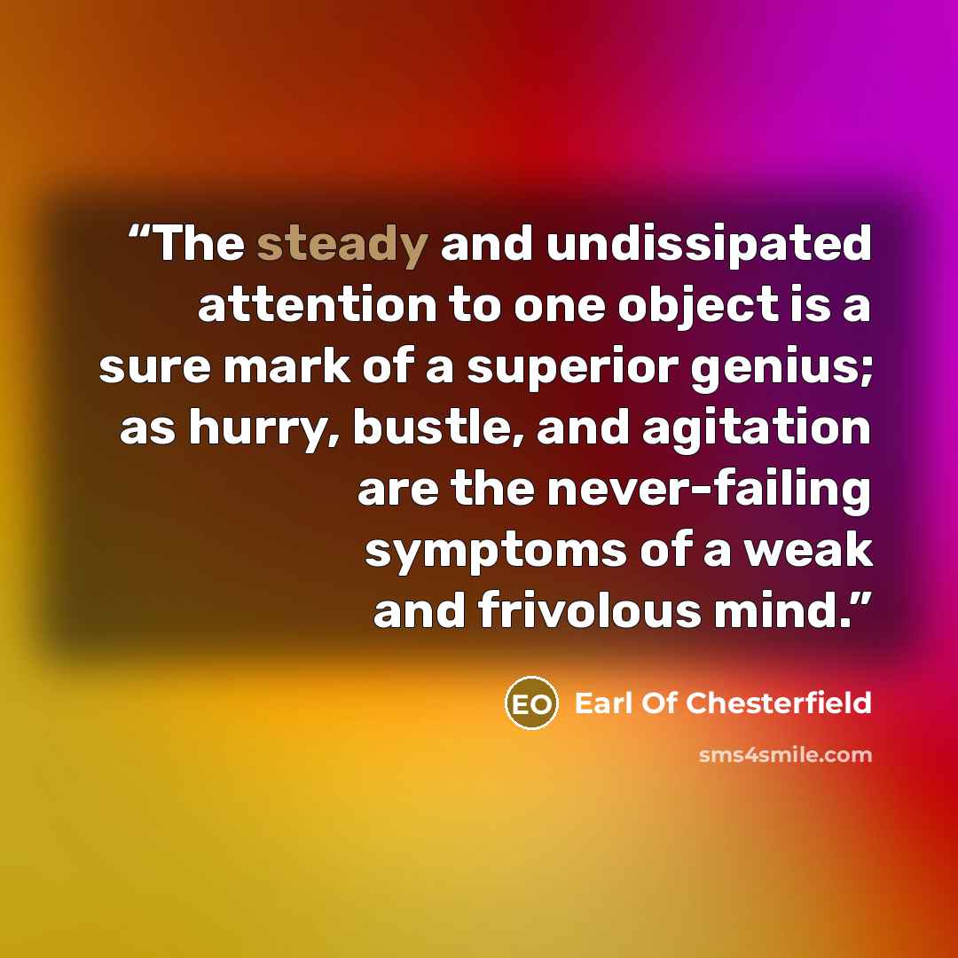 “The steady and undissipated attention to one object is a sure mark of a superior genius; as hurry, bustle, and agitation are the never-failing symptoms of a weak and frivolous mind.” quote by Earl Of Chesterfield