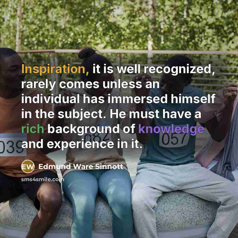 “Inspiration, it is well recognized, rarely comes unless an individual has immersed himself in the subject. He must have a rich background of knowledge and experience in it.” quote by Edmund Ware Sinnott