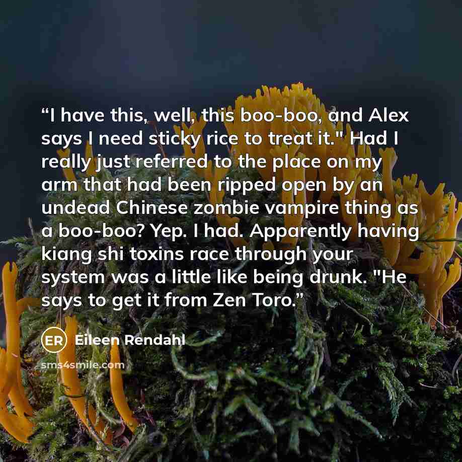 “I have this, well, this boo-boo, and Alex says I need sticky rice to treat it." Had I really just referred to the place on my arm that had been ripped open by an undead Chinese zombie vampire thing as a boo-boo? Yep. I had. Apparently having kiang shi toxins race through your system was a little…” quote by Eileen Rendahl