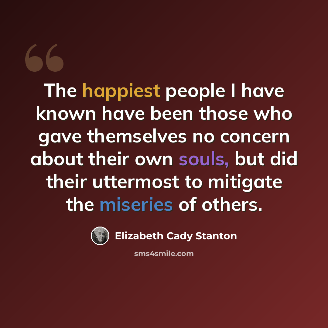 “The happiest people I have known have been those who gave themselves no concern about their own souls, but did their uttermost to mitigate the miseries of others.” quote by Elizabeth Cady Stanton