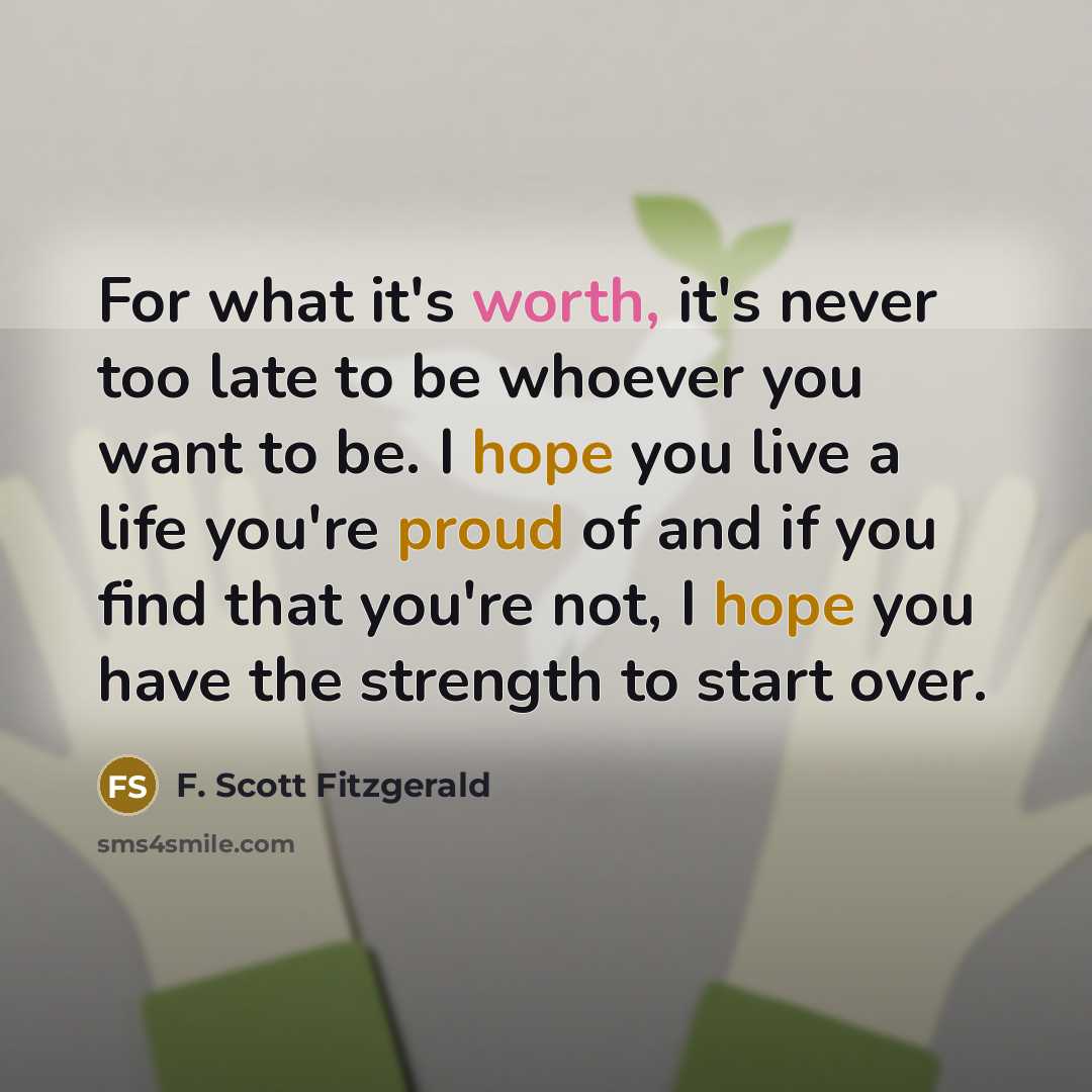 “For what it's worth, it's never too late to be whoever you want to be. I hope you live a life you're proud of and if you find that you're not, I hope you have the strength to start over.” quote by F. Scott Fitzgerald