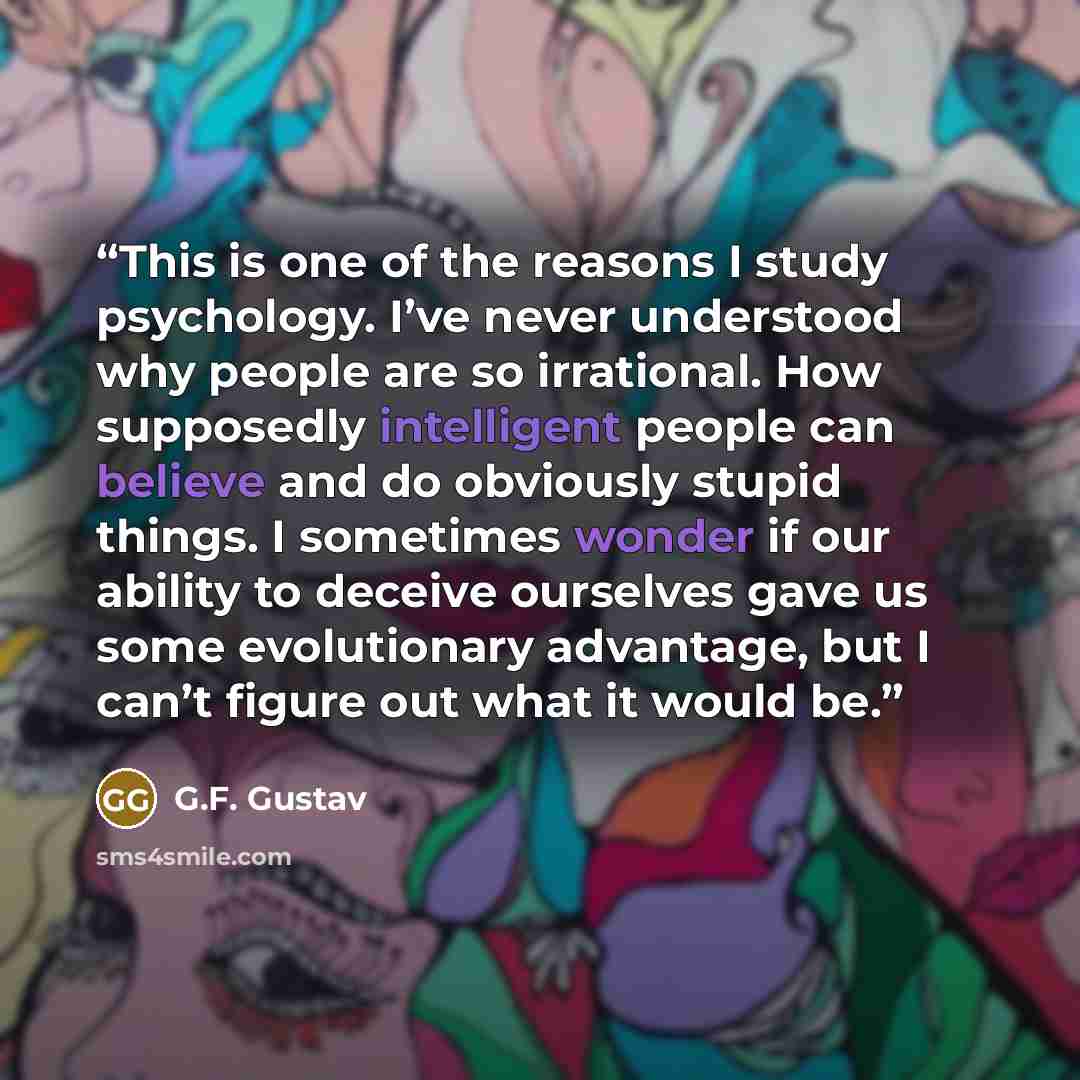 “This is one of the reasons I study psychology. I’ve never understood why people are so irrational. How supposedly intelligent people can believe and do obviously stupid things. I sometimes wonder if our ability to deceive ourselves gave us some evolutionary advantage, but I can’t figure out what…” quote by G.F. Gustav