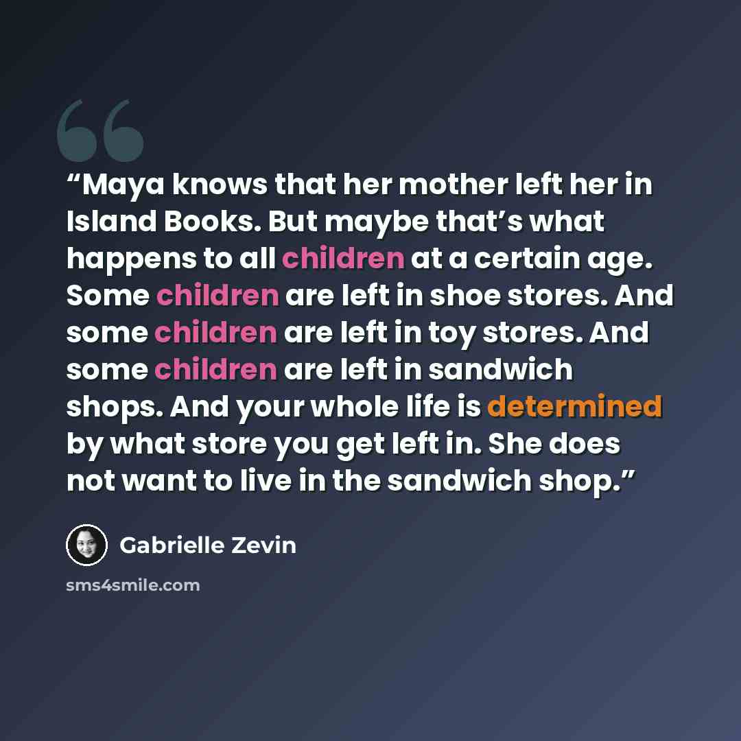 “Maya knows that her mother left her in Island Books. But maybe that’s what happens to all children at a certain age. Some children are left in shoe stores. And some children are left in toy stores. And some children are left in sandwich shops. And your whole life is determined by what store you…” quote by Gabrielle Zevin