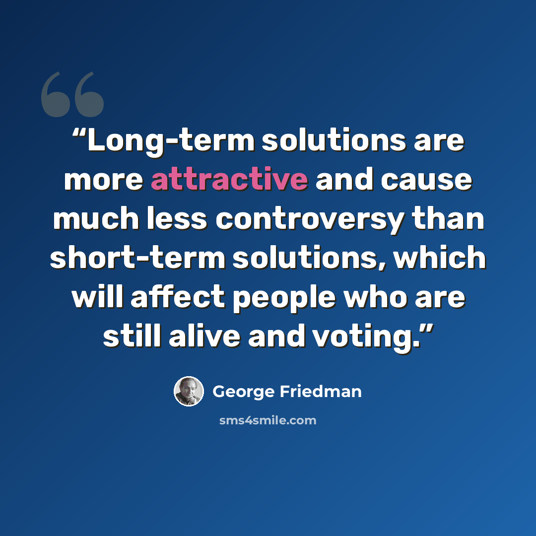 “Long-term solutions are more attractive and cause much less controversy than short-term solutions, which will affect people who are still alive and voting.” quote by George Friedman