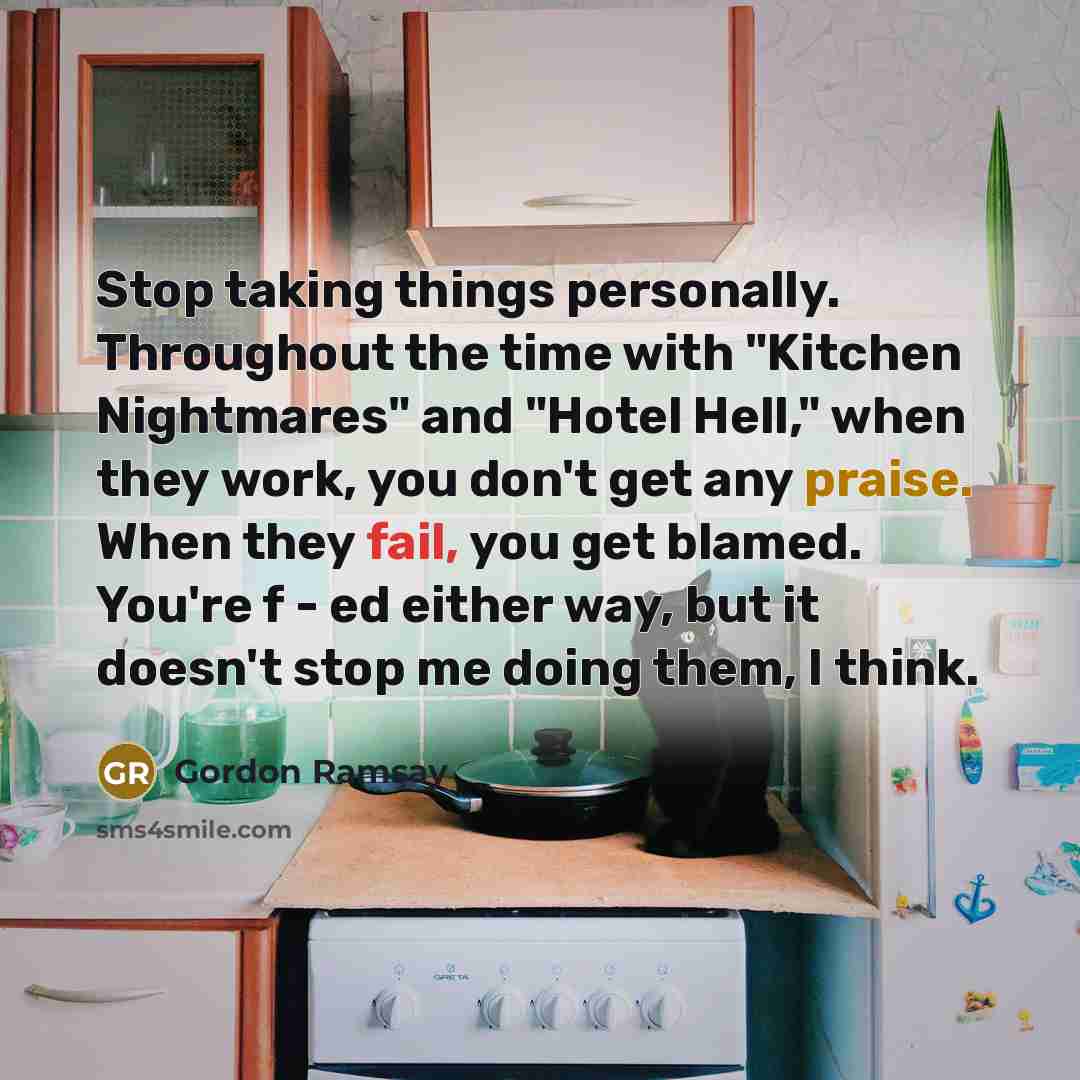 “Stop taking things personally. Throughout the time with "Kitchen Nightmares" and "Hotel Hell," when they work, you don't get any praise. When they fail, you get blamed. You're f - ed either way, but it doesn't stop me doing them, I think.” quote by Gordon Ramsay