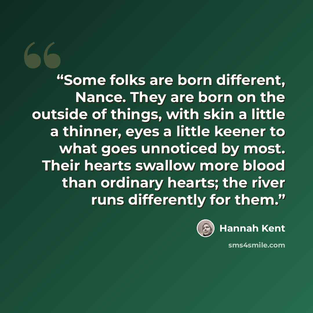 “Some folks are born different, Nance. They are born on the outside of things, with skin a little a thinner, eyes a little keener to what goes unnoticed by most. Their hearts swallow more blood than ordinary hearts; the river runs differently for them.” quote by Hannah Kent