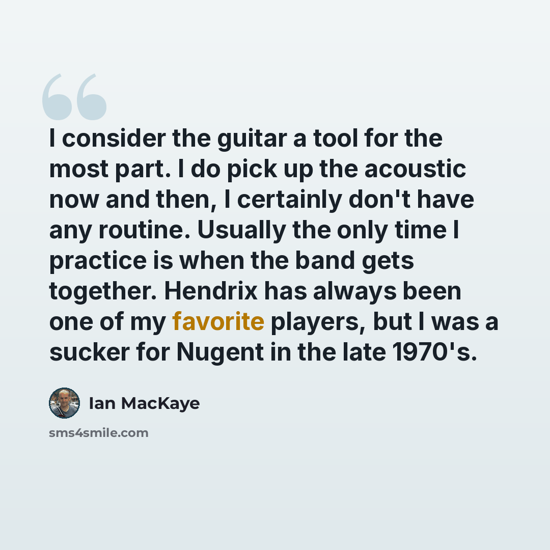 “I consider the guitar a tool for the most part. I do pick up the acoustic now and then, I certainly don't have any routine. Usually the only time I practice is when the band gets together. Hendrix has always been one of my favorite players, but I was a sucker for Nugent in the late 1970's.” quote by Ian MacKaye