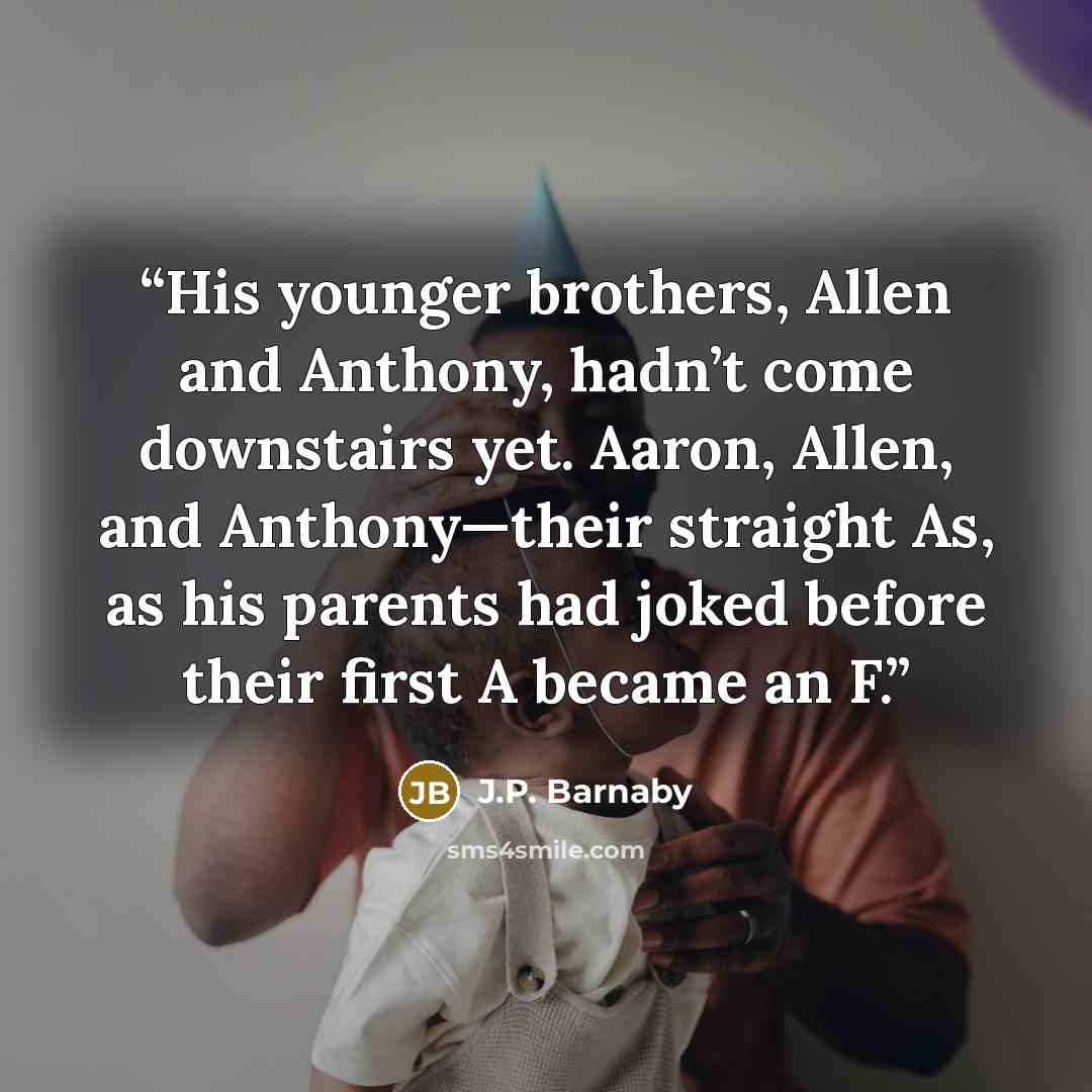 “His younger brothers, Allen and Anthony, hadn’t come downstairs yet. Aaron, Allen, and Anthony—their straight As, as his parents had joked before their first A became an F.” quote by J.P. Barnaby