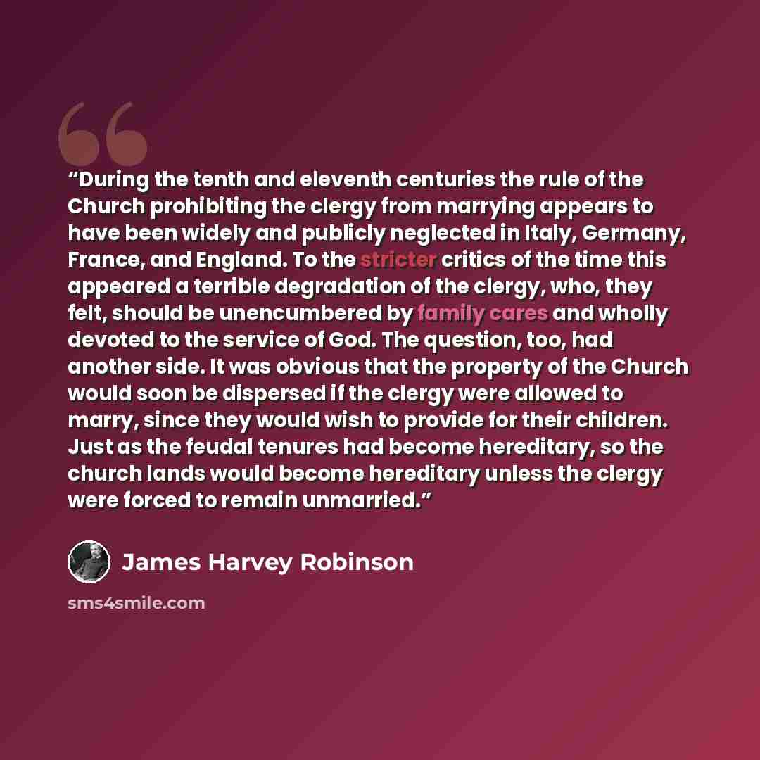 “During the tenth and eleventh centuries the rule of the Church prohibiting the clergy from marrying appears to have been widely and publicly neglected in Italy, Germany, France, and England. To the stricter critics of the time this appeared a terrible degradation of the clergy, who, they felt…” quote by James Harvey Robinson