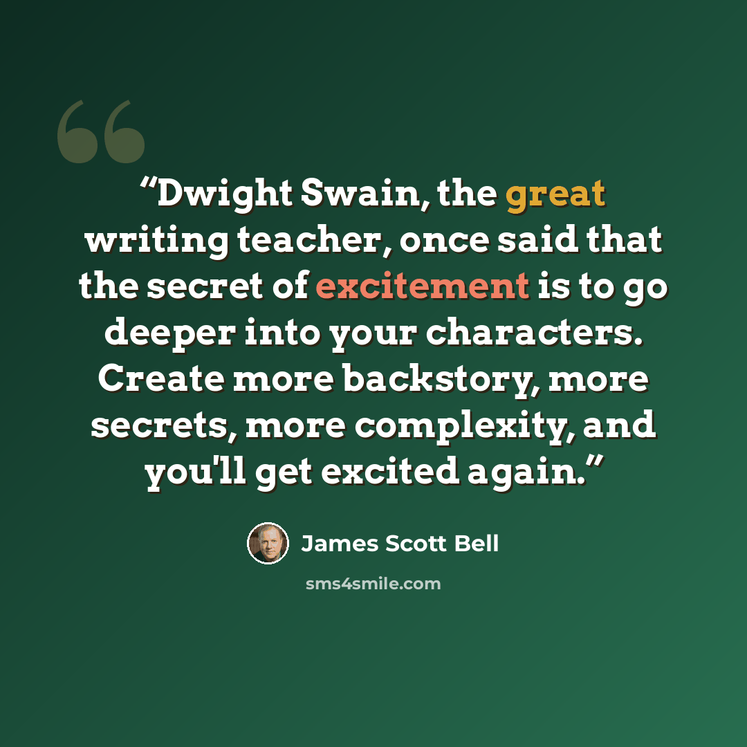 “Dwight Swain, the great writing teacher, once said that the secret of excitement is to go deeper into your characters. Create more backstory, more secrets, more complexity, and you'll get excited again.” quote by James Scott Bell