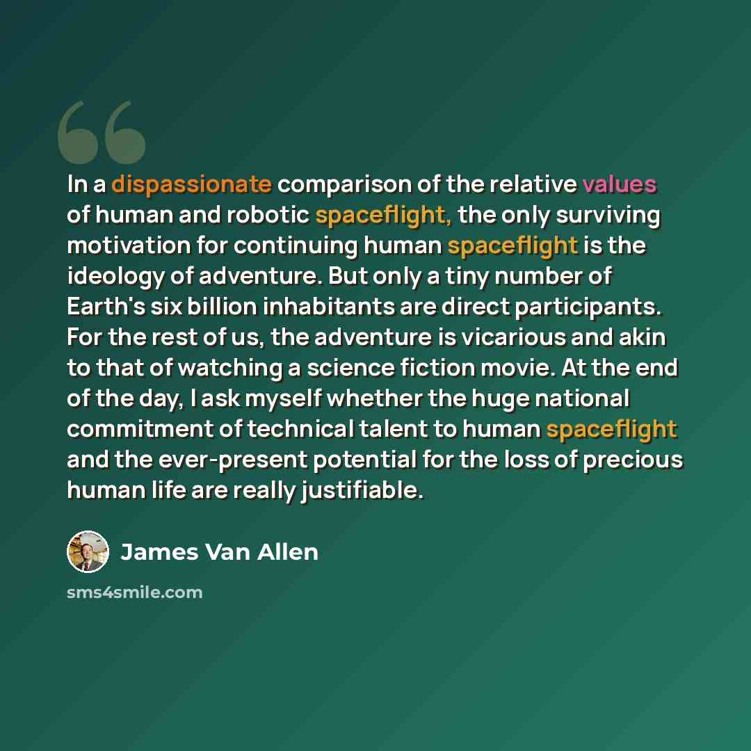“In a dispassionate comparison of the relative values of human and robotic spaceflight, the only surviving motivation for continuing human spaceflight is the ideology of adventure. But only a tiny number of Earth's six billion inhabitants are direct participants. For the rest of us, the adventure…” quote by James Van Allen