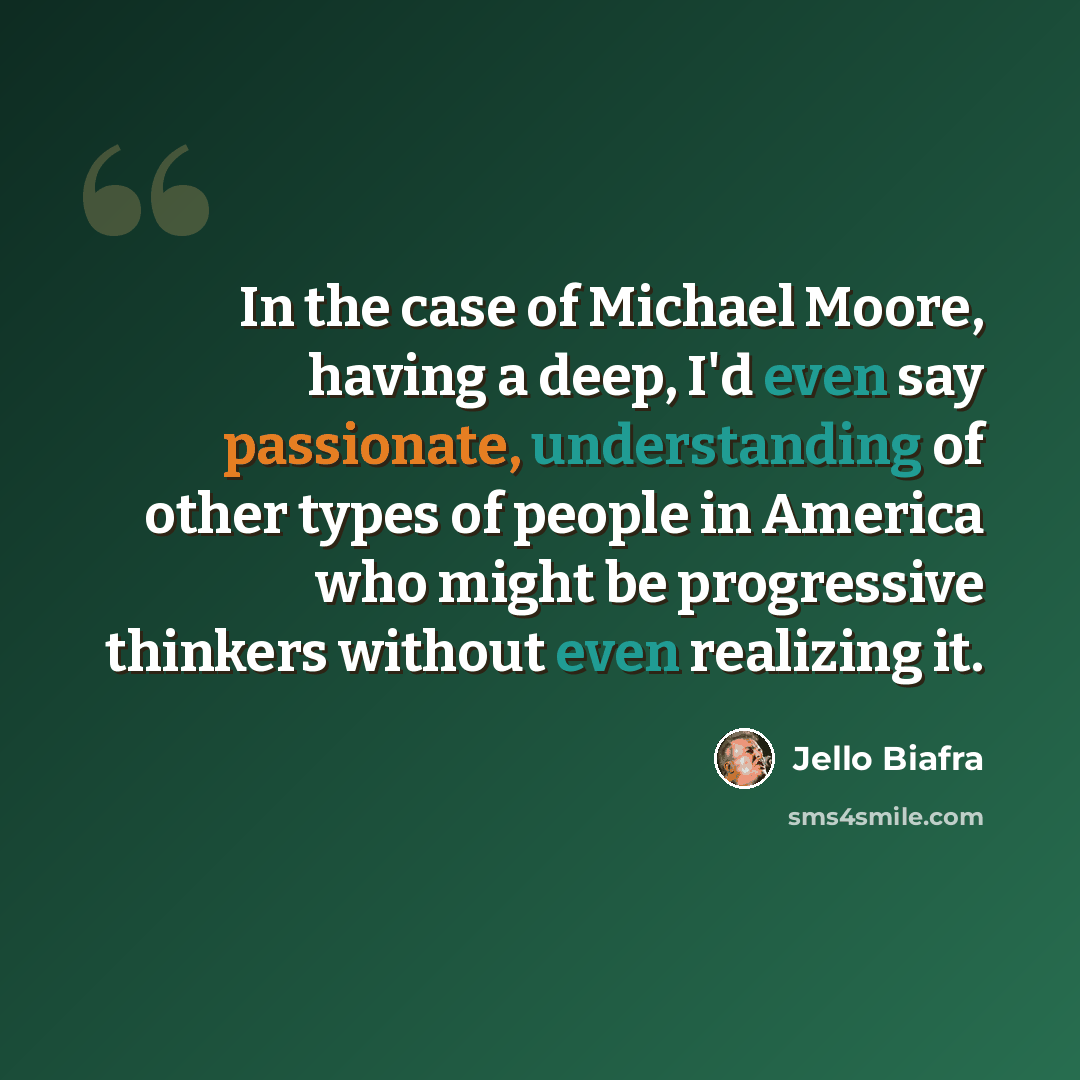 “In the case of Michael Moore, having a deep, I'd even say passionate, understanding of other types of people in America who might be progressive thinkers without even realizing it.” quote by Jello Biafra