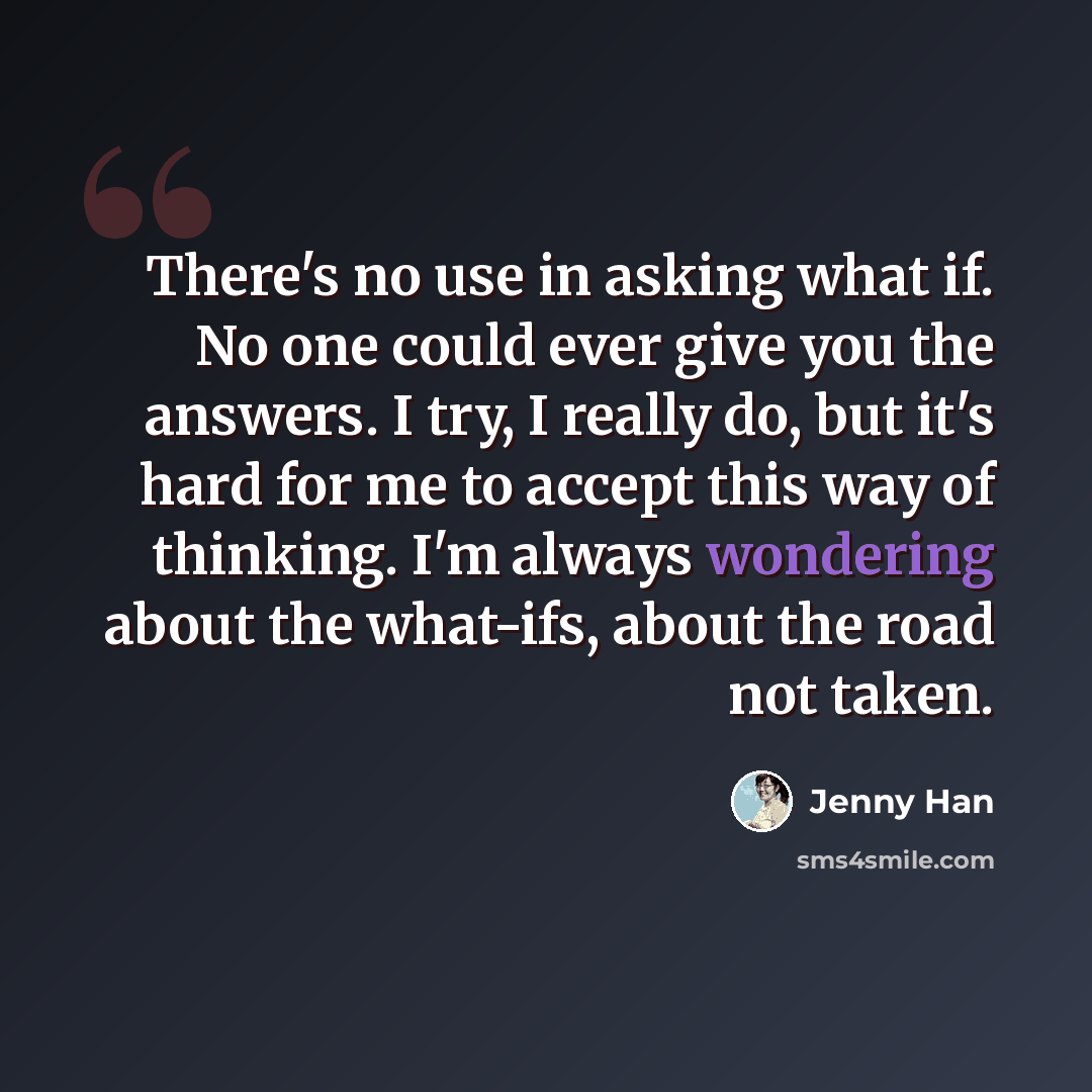 “There's no use in asking what if. No one could ever give you the answers. I try, I really do, but it's hard for me to accept this way of thinking. I'm always wondering about the what-ifs, about the road not taken.” quote by Jenny Han