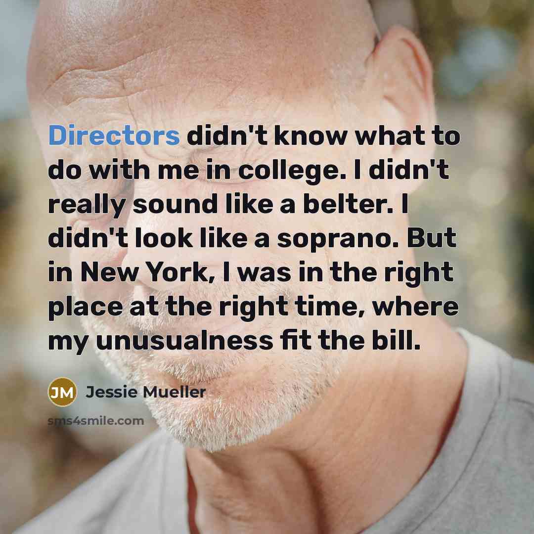 “Directors didn't know what to do with me in college. I didn't really sound like a belter. I didn't look like a soprano. But in New York, I was in the right place at the right time, where my unusualness fit the bill.” quote by Jessie Mueller