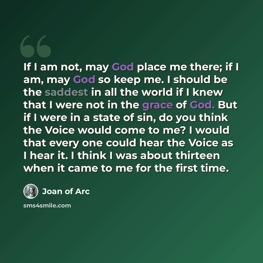 “If I am not, may God place me there; if I am, may God so keep me. I should be the saddest in all the world if I knew that I were not in the grace of God. But if I were in a state of sin, do you think the Voice would come to me? I would that every one could hear the Voice as I hear it. I think I…” quote by Joan of Arc
