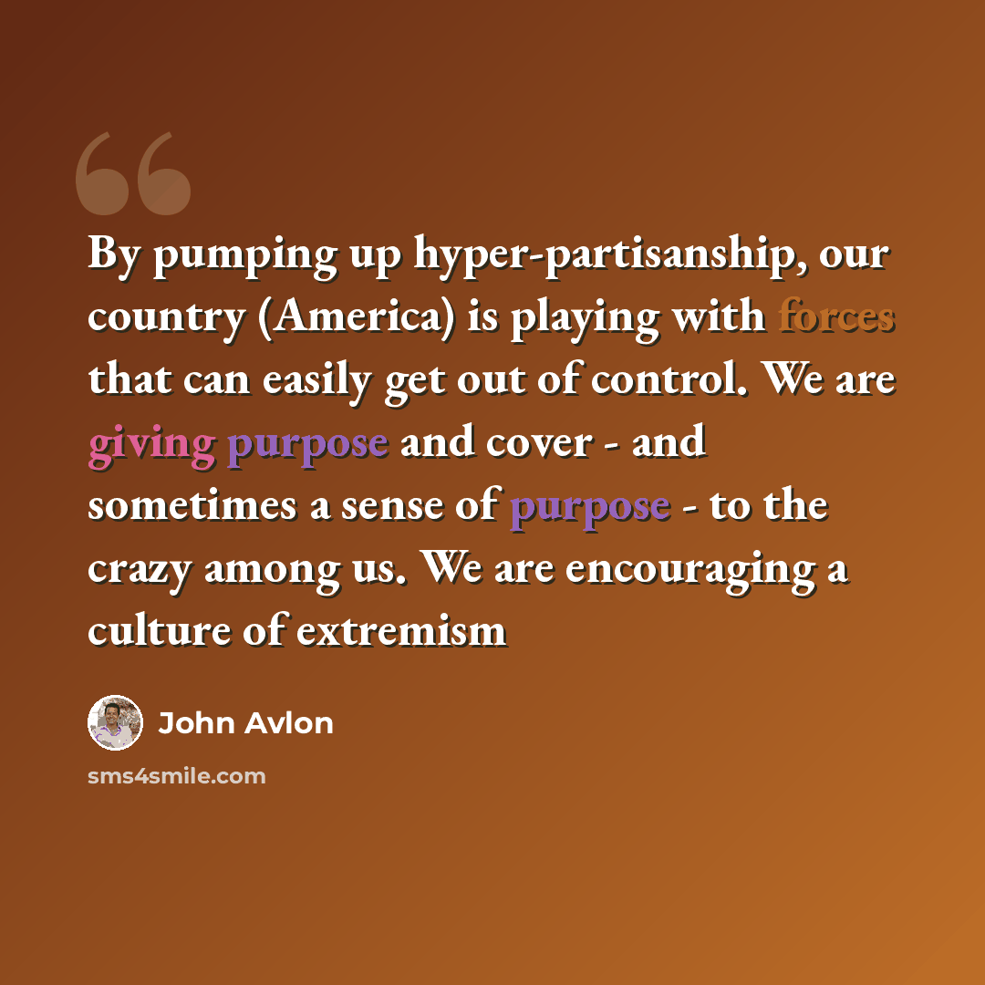 “By pumping up hyper-partisanship, our country (America) is playing with forces that can easily get out of control. We are giving purpose and cover - and sometimes a sense of purpose - to the crazy among us. We are encouraging a culture of extremism” quote by John Avlon