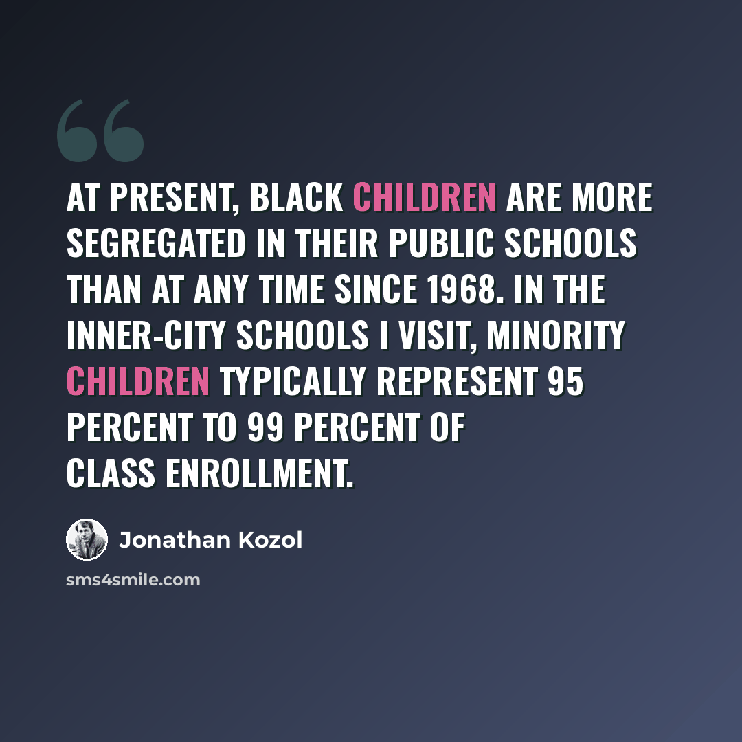 “At present, black children are more segregated in their public schools than at any time since 1968. In the inner-city schools I visit, minority children typically represent 95 percent to 99 percent of class enrollment.” quote by Jonathan Kozol