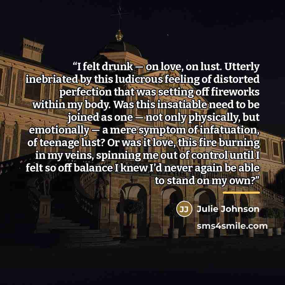 “I felt drunk — on love, on lust. Utterly inebriated by this ludicrous feeling of distorted perfection that was setting off fireworks within my body. Was this insatiable need to be joined as one — not only physically, but emotionally — a mere symptom of infatuation, of teenage lust? Or was it love…” quote by Julie Johnson