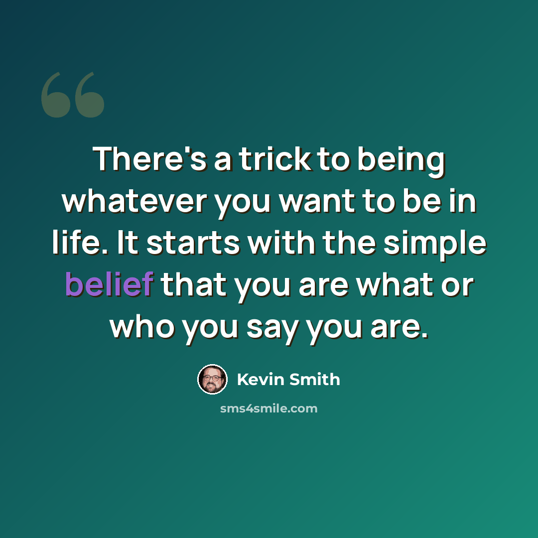 “There's a trick to being whatever you want to be in life. It starts with the simple belief that you are what or who you say you are.” quote by Kevin Smith