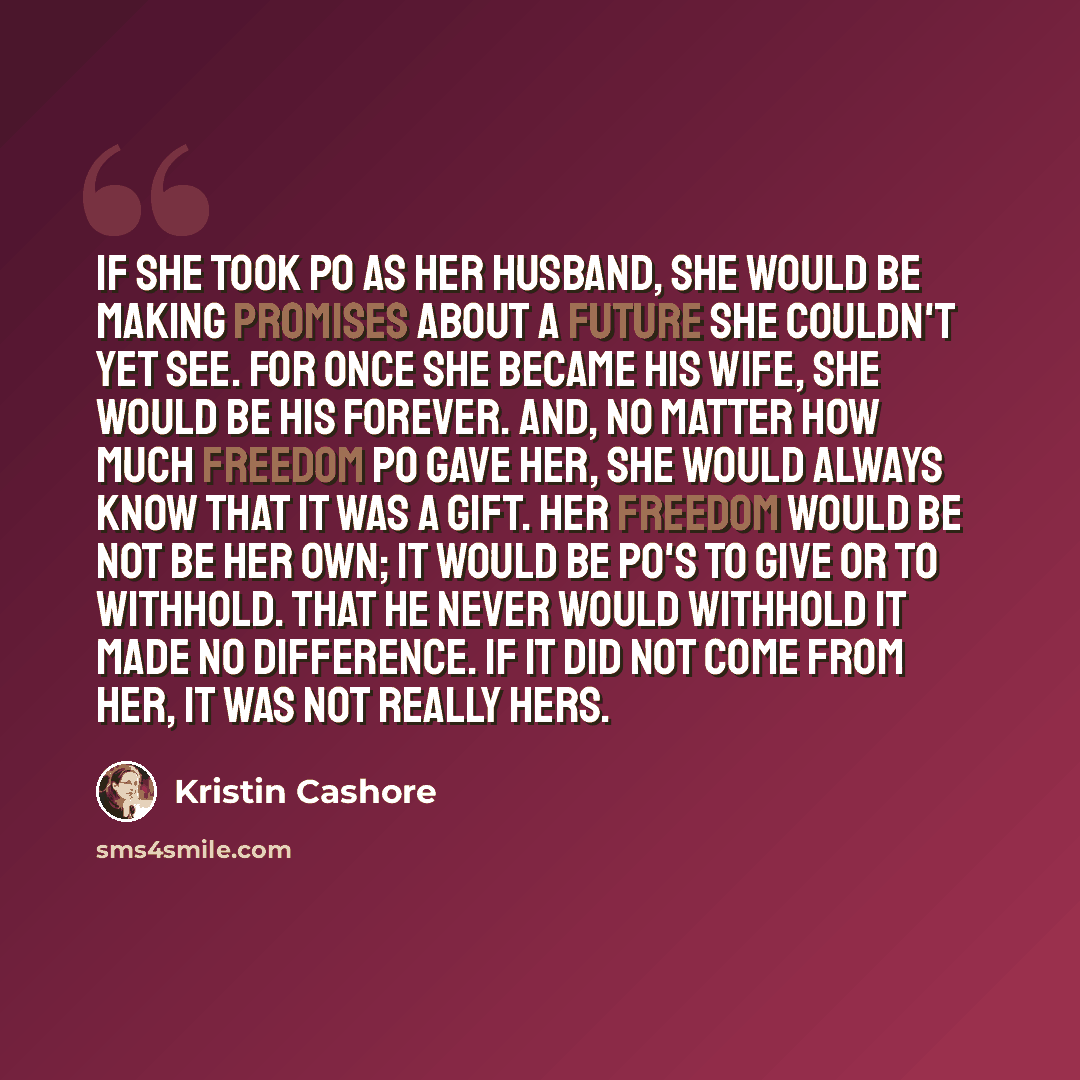 “If she took Po as her husband, she would be making promises about a future she couldn't yet see. For once she became his wife, she would be his forever. And, no matter how much freedom Po gave her, she would always know that it was a gift. Her freedom would be not be her own; it would be Po's to…” quote by Kristin Cashore