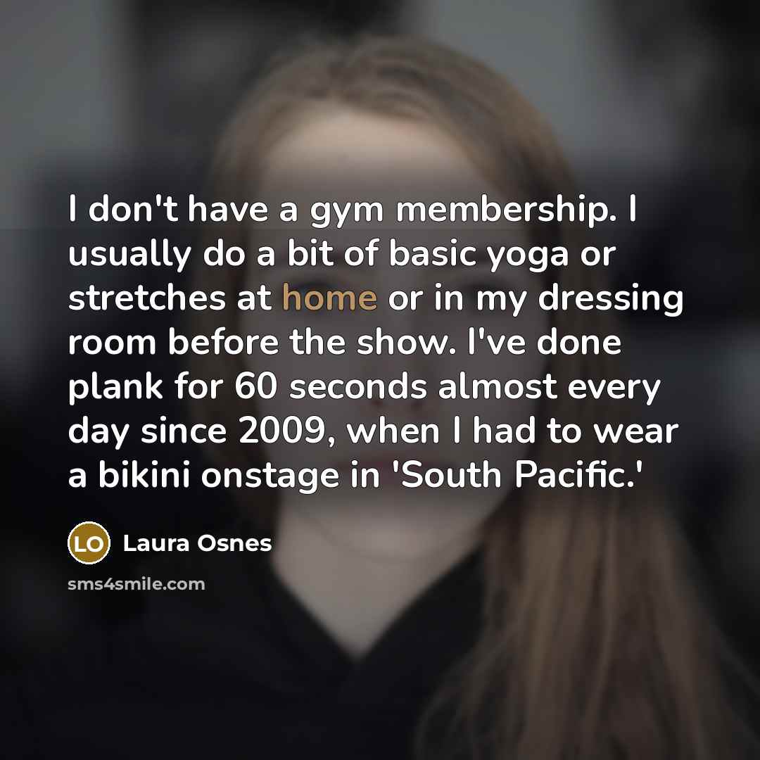 “I don't have a gym membership. I usually do a bit of basic yoga or stretches at home or in my dressing room before the show. I've done plank for 60 seconds almost every day since 2009, when I had to wear a bikini onstage in 'South Pacific.'” quote by Laura Osnes