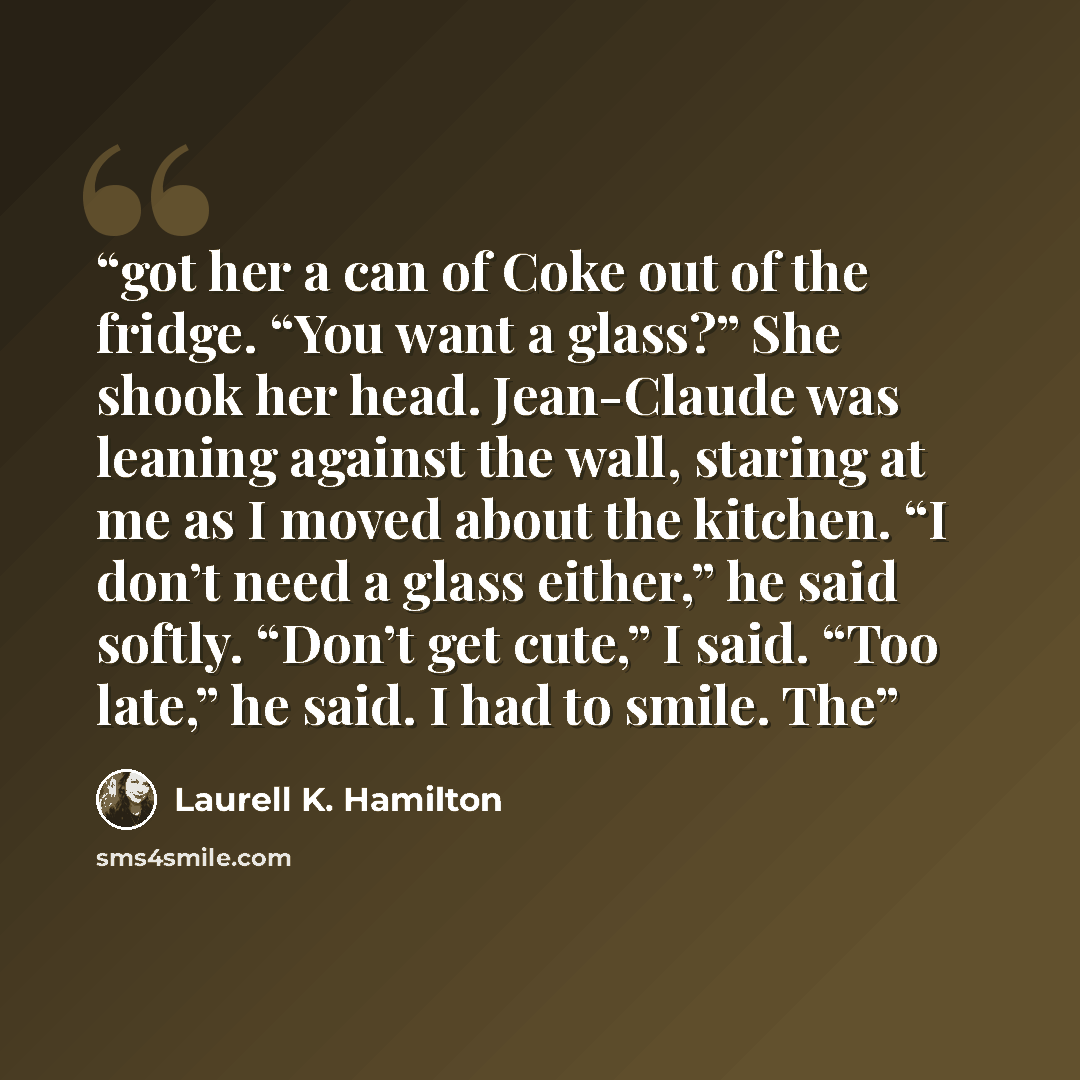 “got her a can of Coke out of the fridge. “You want a glass?” She shook her head. Jean-Claude was leaning against the wall, staring at me as I moved about the kitchen. “I don’t need a glass either,” he said softly. “Don’t get cute,” I said. “Too late,” he said. I had to smile. The” quote by Laurell K. Hamilton