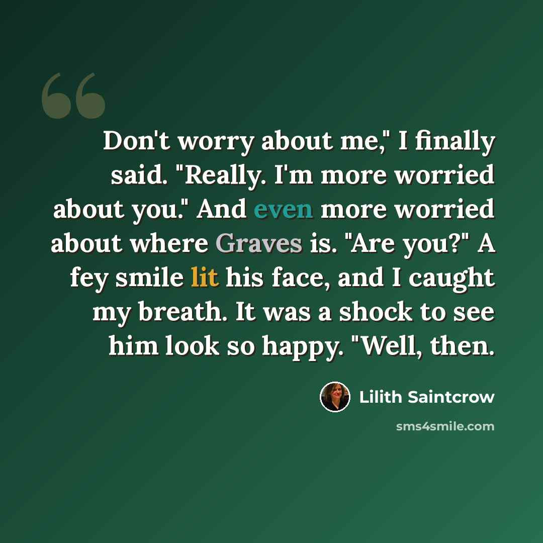 “Don't worry about me," I finally said. "Really. I'm more worried about you." And even more worried about where Graves is. "Are you?" A fey smile lit his face, and I caught my breath. It was a shock to see him look so happy. "Well, then.” quote by Lilith Saintcrow