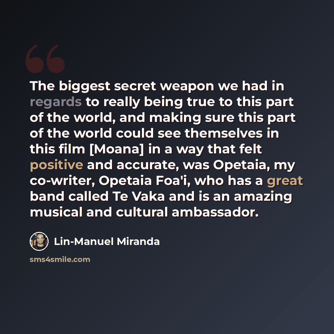 “The biggest secret weapon we had in regards to really being true to this part of the world, and making sure this part of the world could see themselves in this film [Moana] in a way that felt positive and accurate, was Opetaia, my co-writer, Opetaia Foa'i, who has a great band called Te Vaka and…” quote by Lin-Manuel Miranda