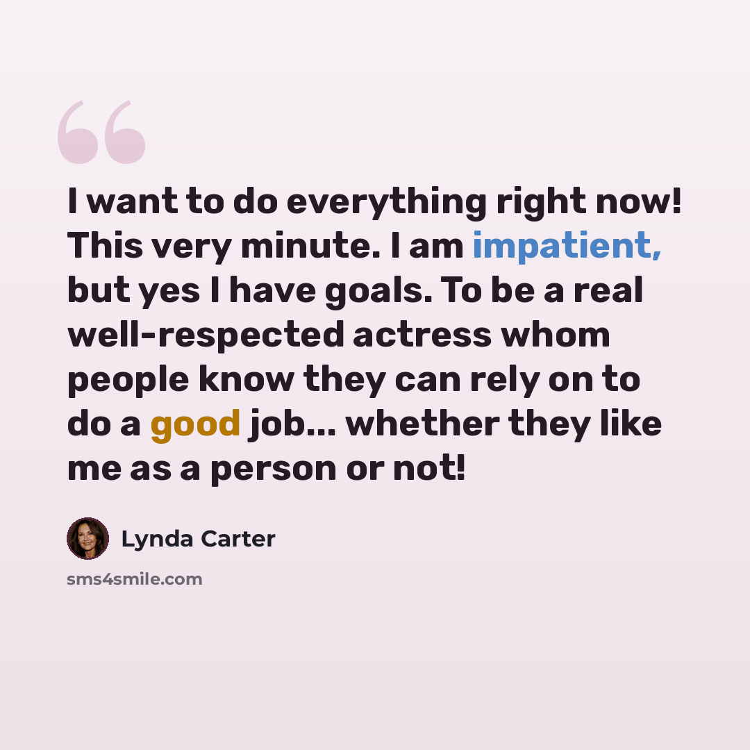 “I want to do everything right now! This very minute. I am impatient, but yes I have goals. To be a real well-respected actress whom people know they can rely on to do a good job... whether they like me as a person or not!” quote by Lynda Carter