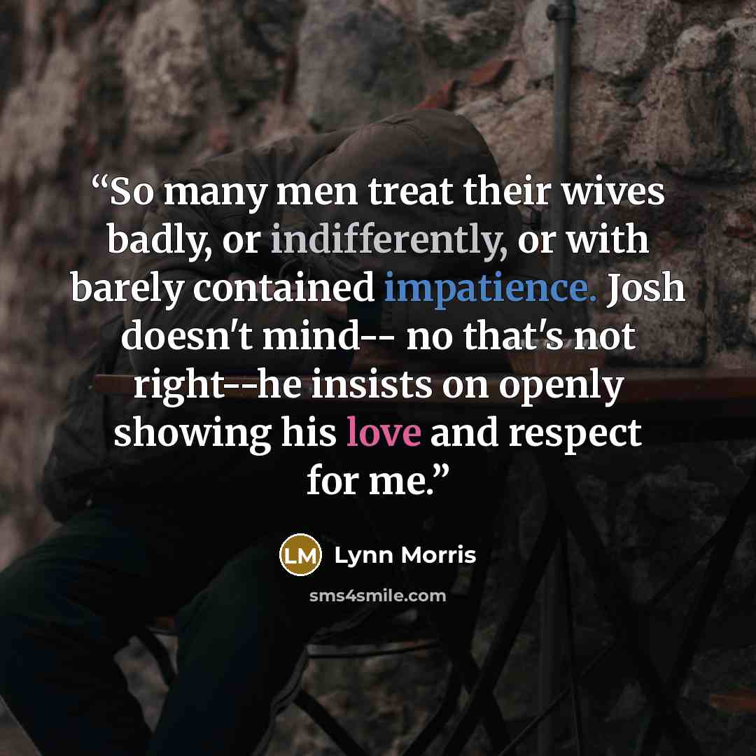 “So many men treat their wives badly, or indifferently, or with barely contained impatience. Josh doesn't mind-- no that's not right--he insists on openly showing his love and respect for me.” quote by Lynn Morris