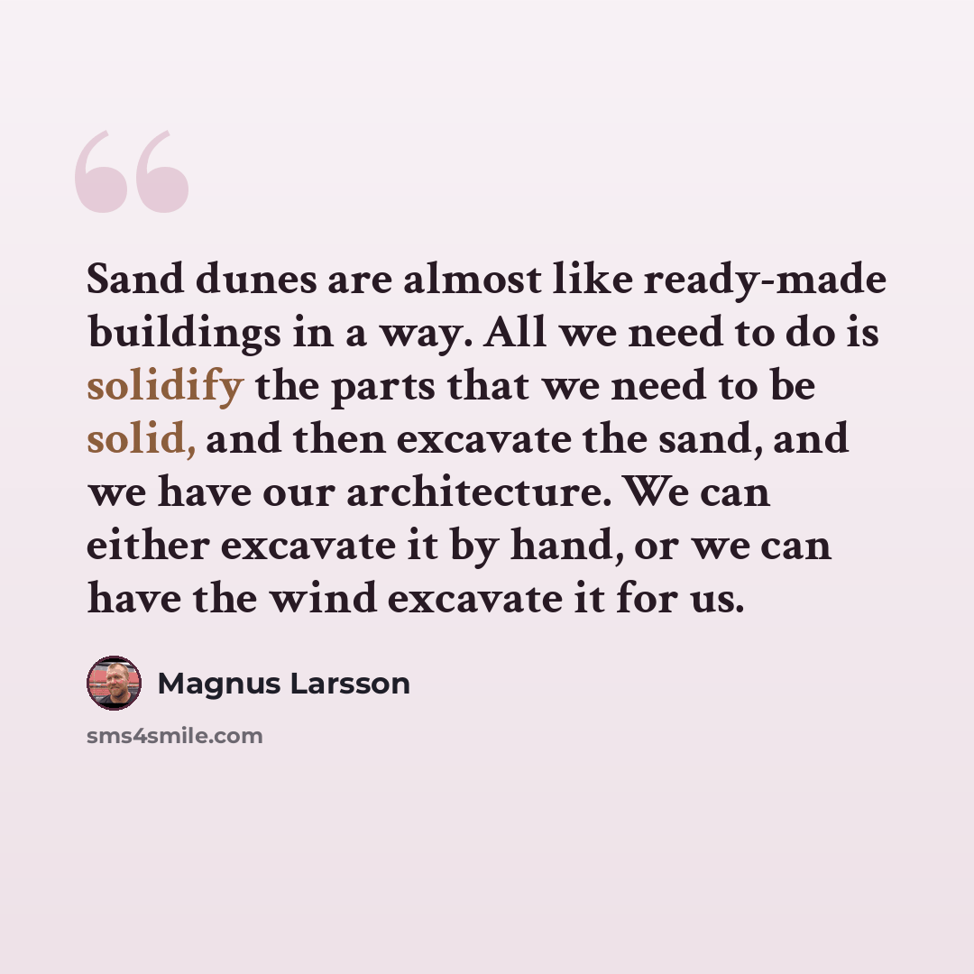“Sand dunes are almost like ready-made buildings in a way. All we need to do is solidify the parts that we need to be solid, and then excavate the sand, and we have our architecture. We can either excavate it by hand, or we can have the wind excavate it for us.” quote by Magnus Larsson