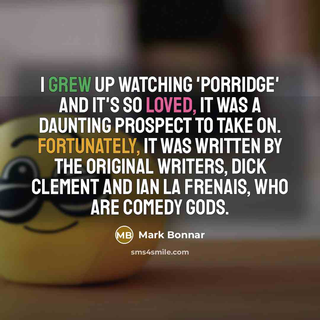 “I grew up watching 'Porridge' and it's so loved, it was a daunting prospect to take on. Fortunately, it was written by the original writers, Dick Clement and Ian La Frenais, who are comedy gods.” quote by Mark Bonnar
