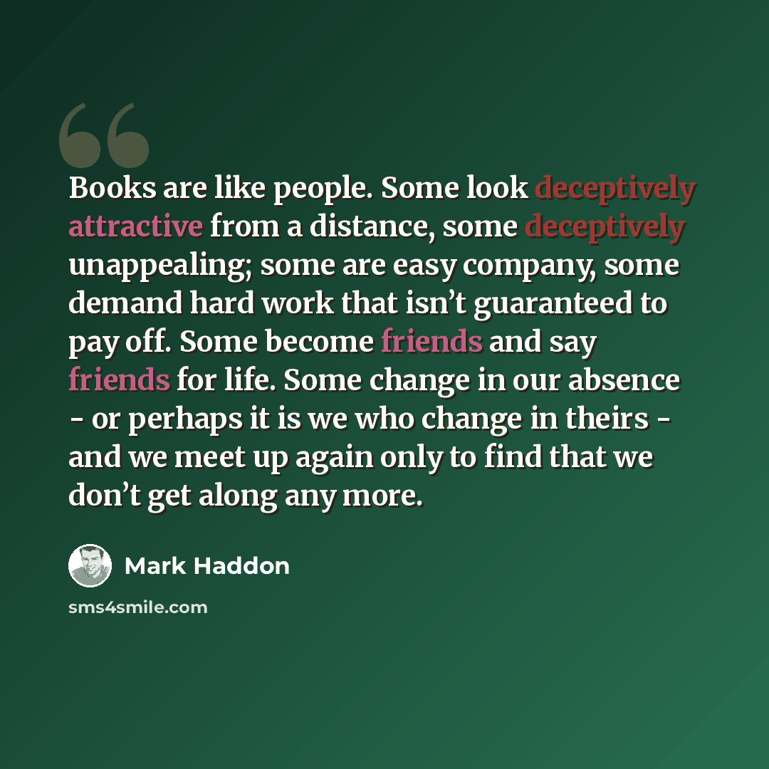 “Books are like people. Some look deceptively attractive from a distance, some deceptively unappealing; some are easy company, some demand hard work that isn’t guaranteed to pay off. Some become friends and say friends for life. Some change in our absence - or perhaps it is we who change in theirs…” quote by Mark Haddon