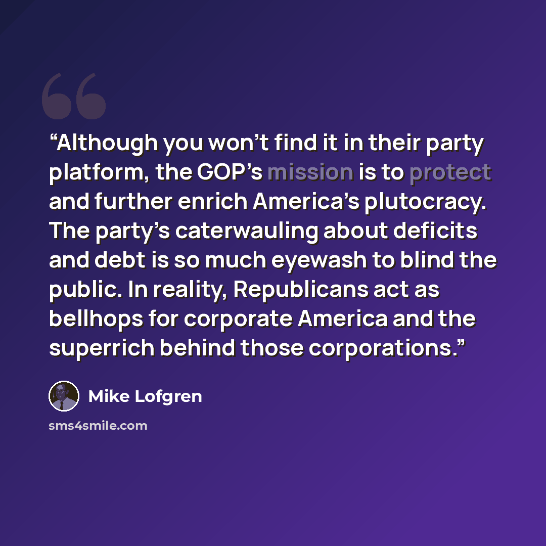 “Although you won’t find it in their party platform, the GOP’s mission is to protect and further enrich America’s plutocracy. The party’s caterwauling about deficits and debt is so much eyewash to blind the public. In reality, Republicans act as bellhops for corporate America and the superrich…” quote by Mike Lofgren