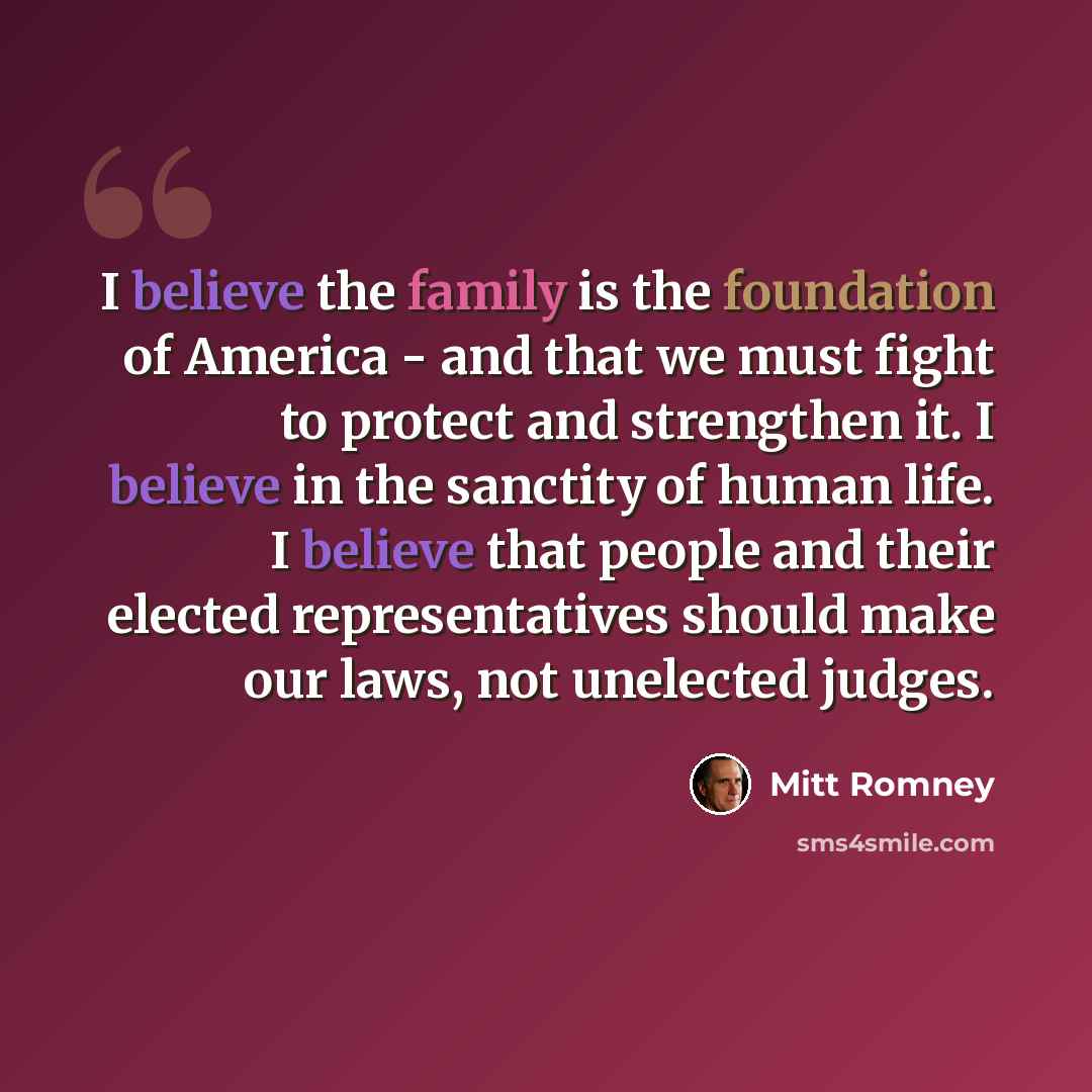 “I believe the family is the foundation of America - and that we must fight to protect and strengthen it. I believe in the sanctity of human life. I believe that people and their elected representatives should make our laws, not unelected judges.” quote by Mitt Romney